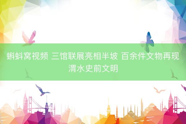 蝌蚪窝视频 三馆联展亮相半坡 百余件文物再现渭水史前文明