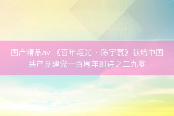 国产精品av 《百年炬光 · 陈宇寰》献给中国共产党建党一百周年组诗之二九零