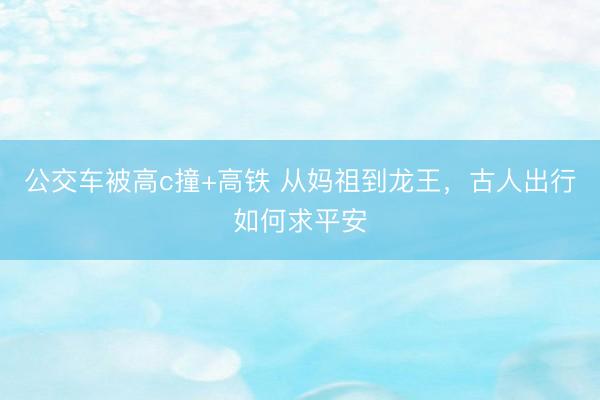 公交车被高c撞+高铁 从妈祖到龙王，古人出行如何求平安