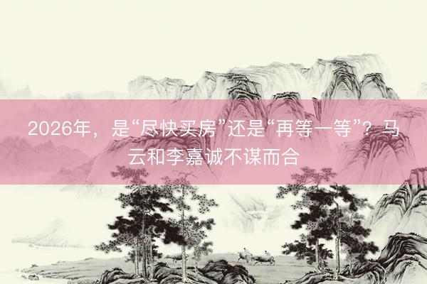 2026年，是“尽快买房”还是“再等一等”？马云和李嘉诚不谋而合