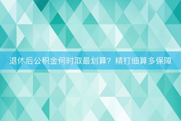退休后公积金何时取最划算？精打细算多保障