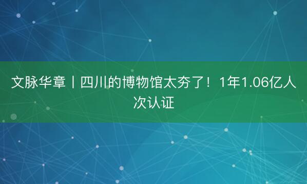 文脉华章丨四川的博物馆太夯了！1年1.06亿人次认证