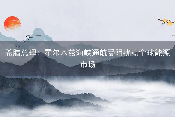 希腊总理：霍尔木兹海峡通航受阻扰动全球能源市场