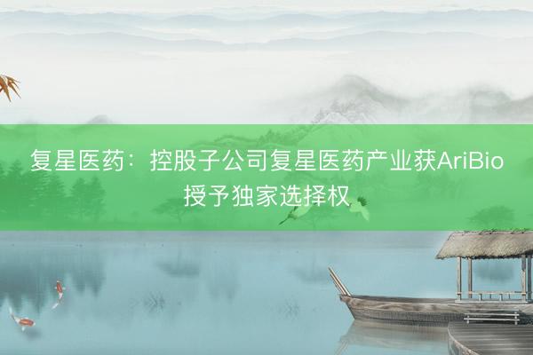复星医药：控股子公司复星医药产业获AriBio授予独家选择权