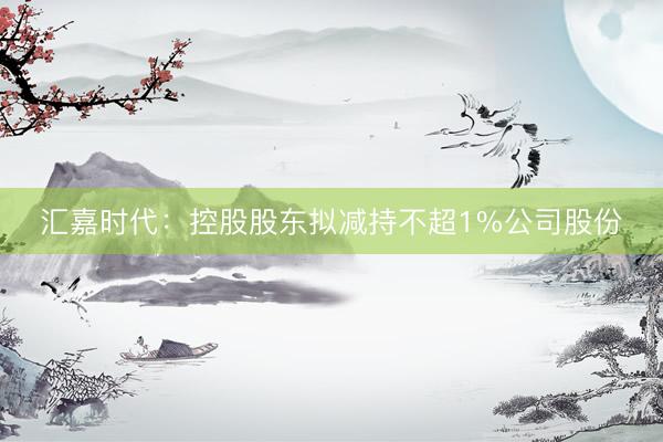 汇嘉时代：控股股东拟减持不超1%公司股份