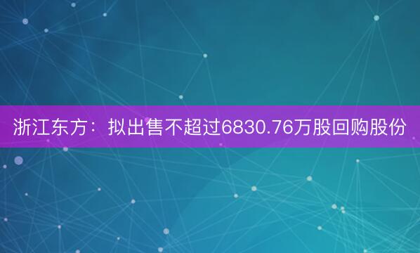 浙江东方：拟出售不超过6830.76万股回购股份