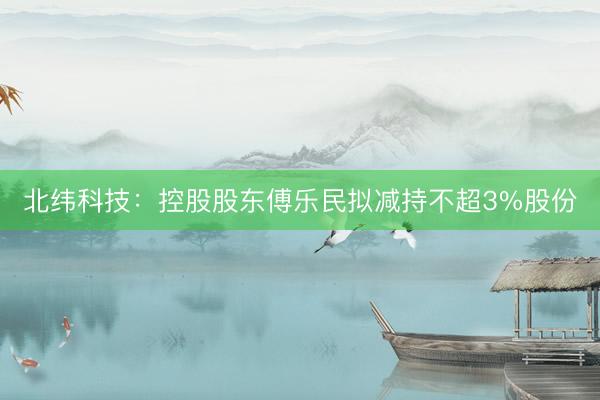 北纬科技：控股股东傅乐民拟减持不超3%股份