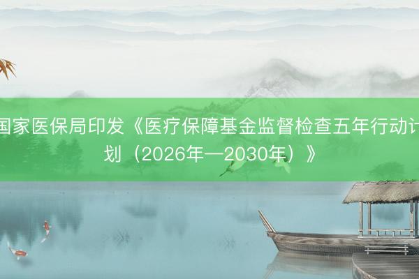 国家医保局印发《医疗保障基金监督检查五年行动计划（2026年—2030年）》