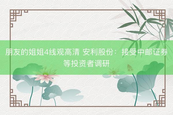 朋友的姐姐4线观高清 安利股份：接受中邮证券等投资者调研