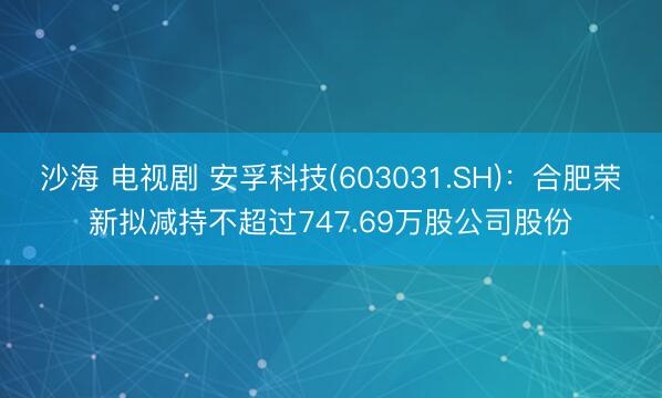 沙海 电视剧 安孚科技(603031.SH)：合肥荣新拟减持不超过747.69万股公司股份