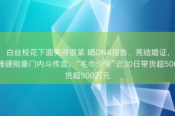 白丝校花下面夹得很紧 晒DNA报告、亮结婚证，洁丽雅硬刚豪门内斗传言，“毛巾少爷”近30日带货超500万元