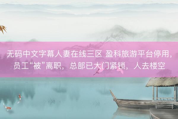 无码中文字幕人妻在线三区 盈科旅游平台停用，员工“被”离职，总部已大门紧锁，人去楼空