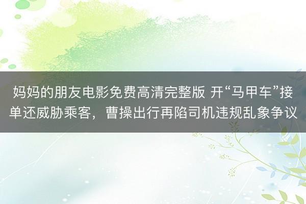 妈妈的朋友电影免费高清完整版 开“马甲车”接单还威胁乘客,曹操出行再陷司机违规乱象争议