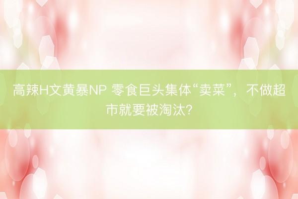 高辣H文黄暴NP 零食巨头集体“卖菜”，不做超市就要被淘汰？
