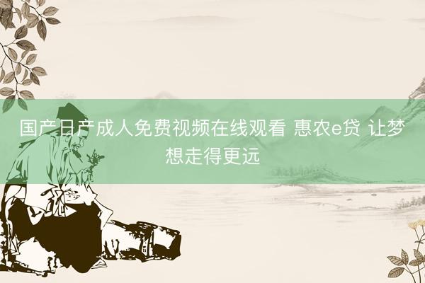 国产日产成人免费视频在线观看 惠农e贷 让梦想走得更远