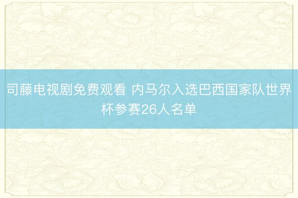 司藤电视剧免费观看 内马尔入选巴西国家队世界杯参赛26人名单