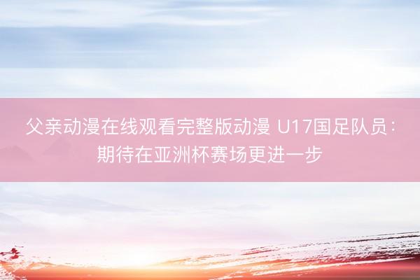 父亲动漫在线观看完整版动漫 U17国足队员:期待在亚洲杯赛场更进一步