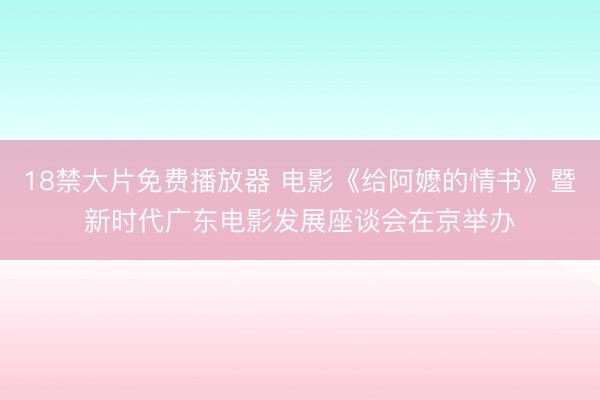 18禁大片免费播放器 电影《给阿嬷的情书》暨新时代广东电影发展座谈会在京举办
