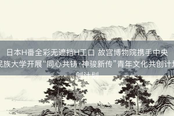 日本H番全彩无遮挡H工口 故宫博物院携手中央民族大学开展“同心共铸·神骏新传”青年文化共创计划