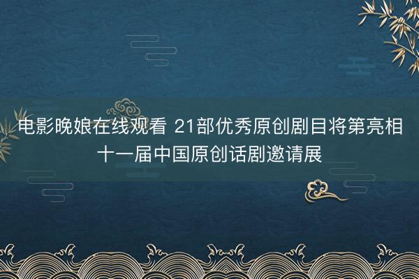 电影晚娘在线观看 21部优秀原创剧目将第亮相十一届中国原创话剧邀请展
