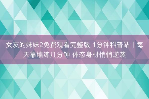 女友的妹妹2免费观看完整版 1分钟科普站丨每天靠墙练几分钟 体态身材悄悄逆袭