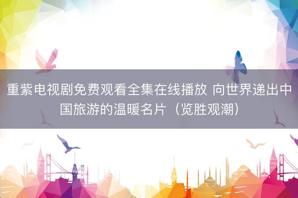 重紫电视剧免费观看全集在线播放 向世界递出中国旅游的温暖名片（览胜观潮）