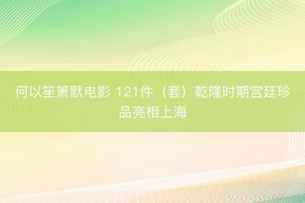 何以笙箫默电影 121件（套）乾隆时期宫廷珍品亮相上海