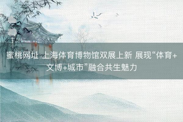 蜜桃网址 上海体育博物馆双展上新 展现“体育+文博+城市”融合共生魅力