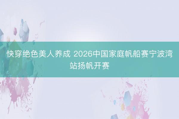 快穿绝色美人养成 2026中国家庭帆船赛宁波湾站扬帆开赛