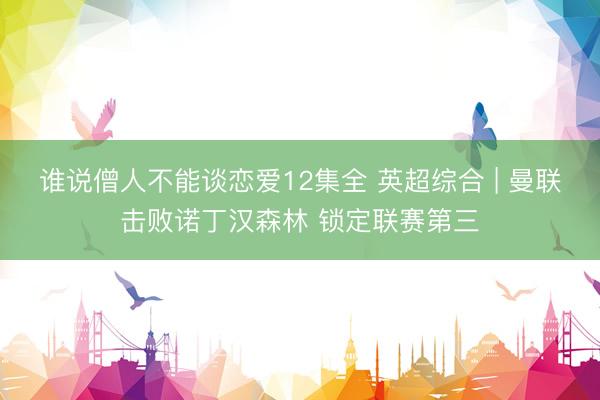 谁说僧人不能谈恋爱12集全 英超综合 | 曼联击败诺丁汉森林 锁定联赛第三
