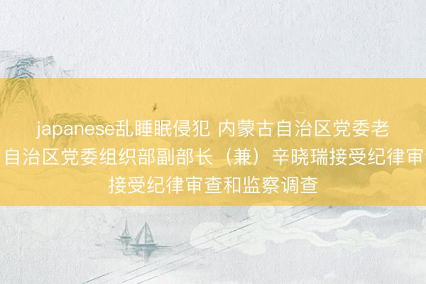 japanese乱睡眠侵犯 内蒙古自治区党委老干部局局长，自治区党委组织部副部长（兼）辛晓瑞接受纪律审查和监察调查