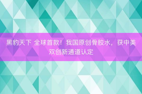 黑豹天下 全球首款！我国原创骨胶水，获中美双创新通道认定