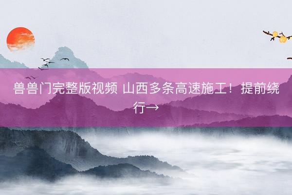 兽兽门完整版视频 山西多条高速施工！提前绕行→