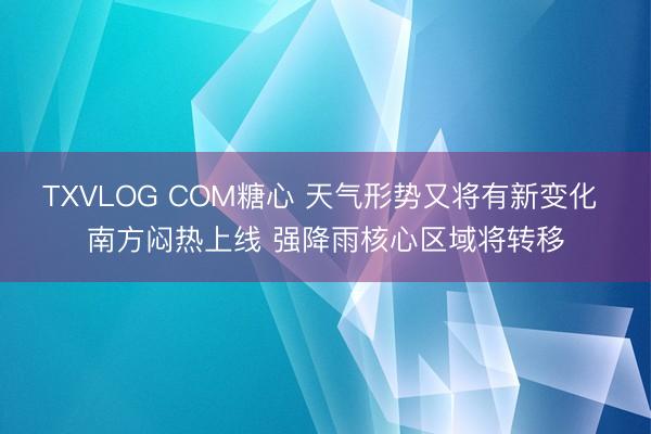 TXVLOG COM糖心 天气形势又将有新变化 南方闷热上线 强降雨核心区域将转移