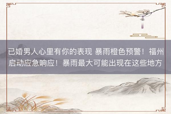已婚男人心里有你的表现 暴雨橙色预警！福州启动应急响应！暴雨最大可能出现在这些地方
