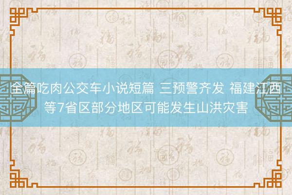 全篇吃肉公交车小说短篇 三预警齐发 福建江西等7省区部分地区可能发生山洪灾害