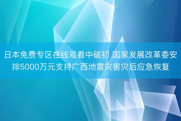 日本免费专区在线观看中破初 国家发展改革委安排5000万元支持广西地震灾害灾后应急恢复