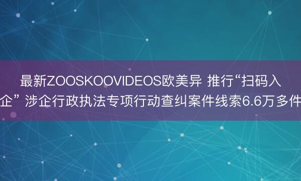 最新ZOOSKOOVIDEOS欧美异 推行“扫码入企” 涉企行政执法专项行动查纠案件线索6.6万多件