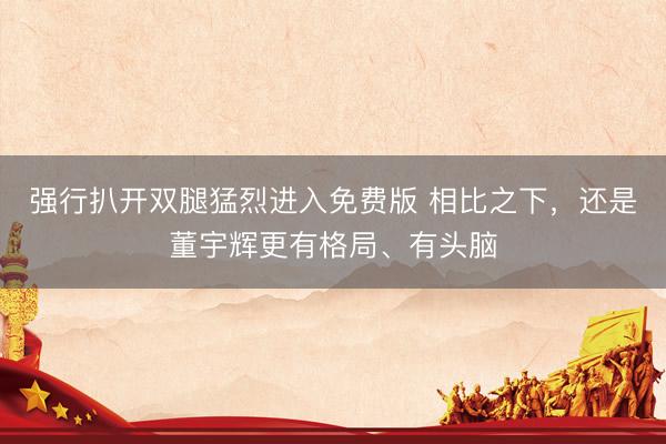 强行扒开双腿猛烈进入免费版 相比之下,还是董宇辉更有格局、有头脑