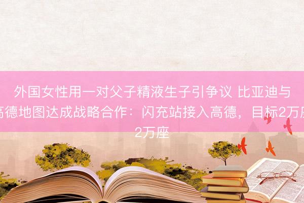 外国女性用一对父子精液生子引争议 比亚迪与高德地图达成战略合作：闪充站接入高德，目标2万座