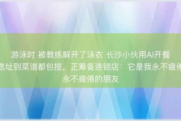 游泳时 被教练解开了泳衣 长沙小伙用AI开餐馆,从选址到菜谱都包揽,正筹备连锁店:它是我永不疲倦的朋友