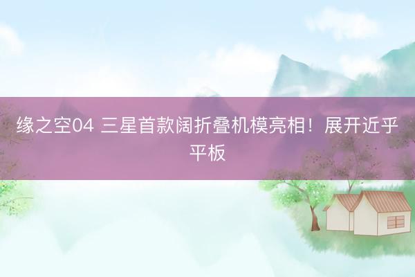 缘之空04 三星首款阔折叠机模亮相！展开近乎平板
