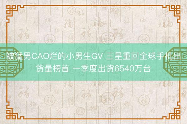 被猛男CAO烂的小男生GV 三星重回全球手机出货量榜首 一季度出货6540万台