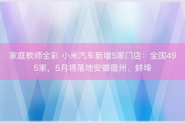 家庭教师全彩 小米汽车新增5家门店：全国495家，5月将落地安徽宿州、蚌埠