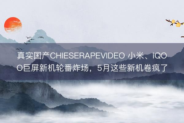真实国产CHIESERAPEVIDEO 小米、iQOO巨屏新机轮番炸场，5月这些新机卷疯了