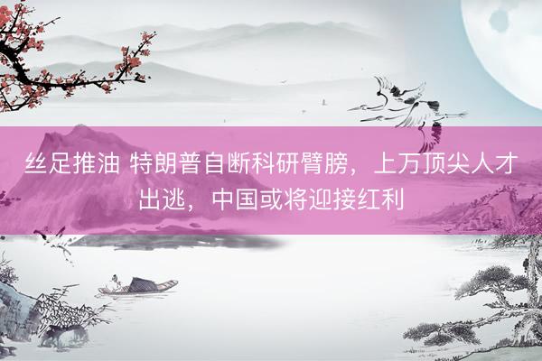 丝足推油 特朗普自断科研臂膀，上万顶尖人才出逃，中国或将迎接红利