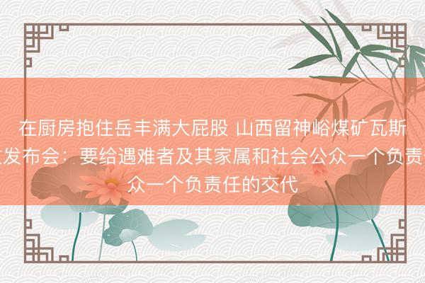 在厨房抱住岳丰满大屁股 山西留神峪煤矿瓦斯爆炸事故发布会：要给遇难者及其家属和社会公众一个负责任的交代