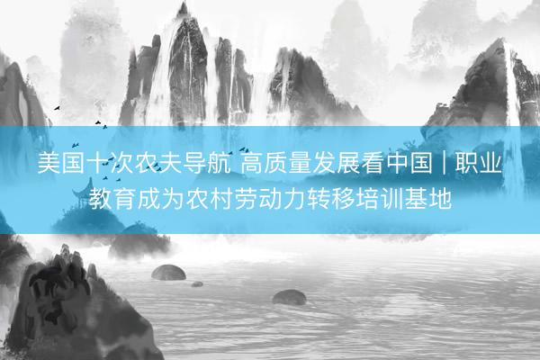 美国十次农夫导航 高质量发展看中国 | 职业教育成为农村劳动力转移培训基地