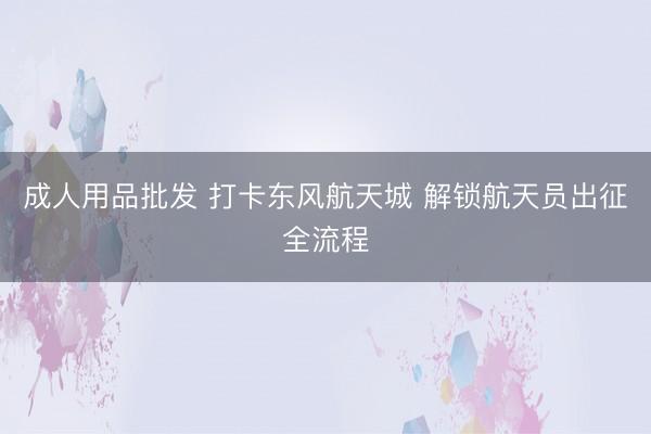 成人用品批发 打卡东风航天城 解锁航天员出征全流程