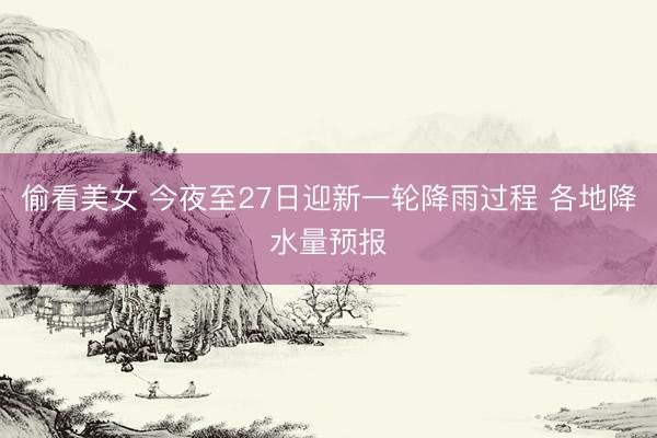 偷看美女 今夜至27日迎新一轮降雨过程 各地降水量预报